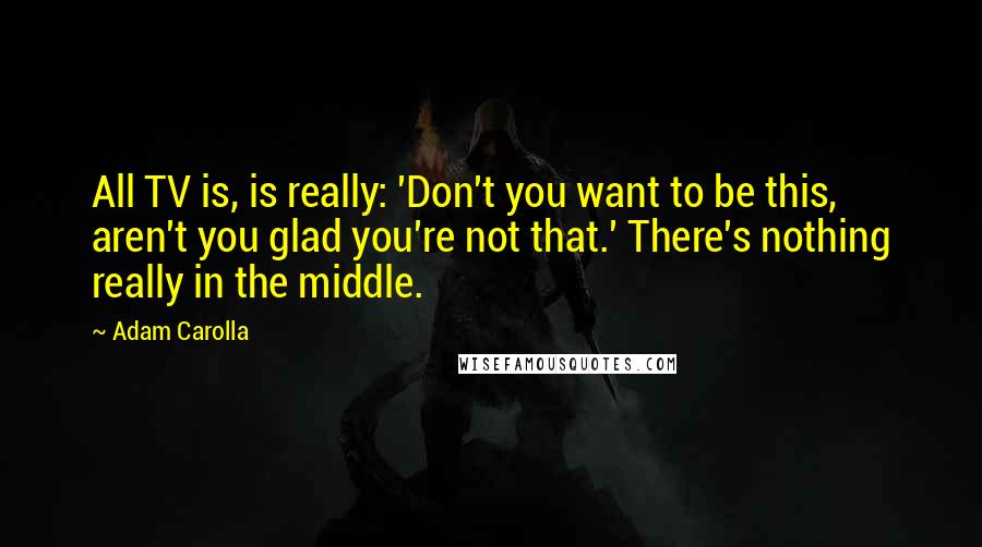 Adam Carolla quotes: All TV is, is really: 'Don't you want to be this, aren't you glad you're not that.' There's nothing really in the middle.