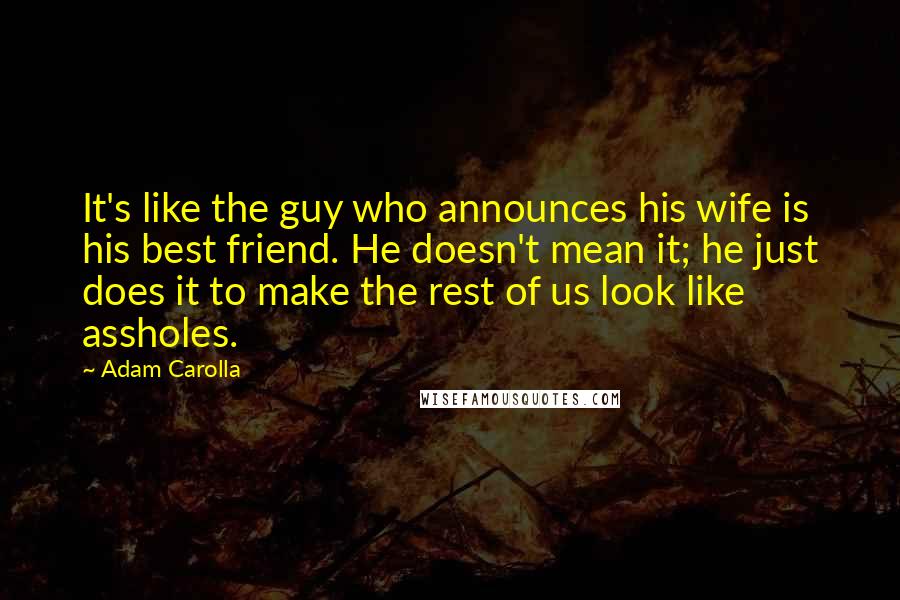 Adam Carolla quotes: It's like the guy who announces his wife is his best friend. He doesn't mean it; he just does it to make the rest of us look like assholes.