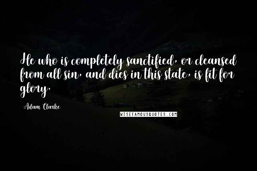 Adam Clarke quotes: He who is completely sanctified, or cleansed from all sin, and dies in this state, is fit for glory.