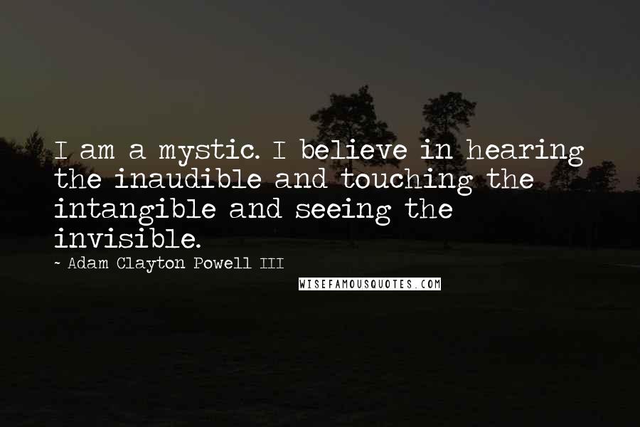 Adam Clayton Powell III quotes: I am a mystic. I believe in hearing the inaudible and touching the intangible and seeing the invisible.