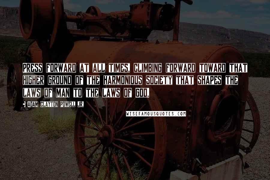 Adam Clayton Powell Jr. quotes: Press forward at all times, climbing forward toward that higher ground of the harmonious society that shapes the laws of man to the laws of God.