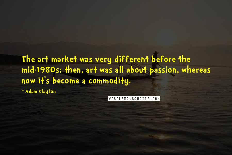 Adam Clayton quotes: The art market was very different before the mid-1980s: then, art was all about passion, whereas now it's become a commodity.