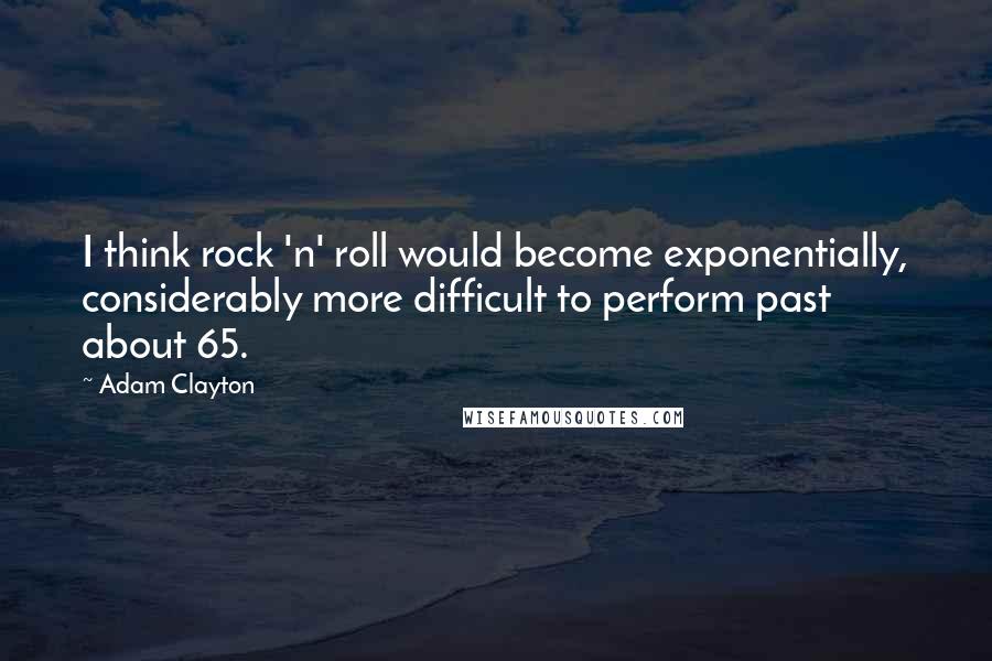 Adam Clayton quotes: I think rock 'n' roll would become exponentially, considerably more difficult to perform past about 65.
