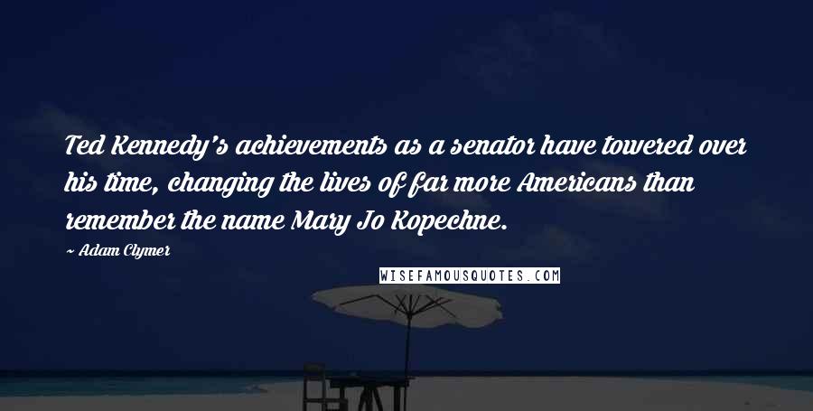 Adam Clymer quotes: Ted Kennedy's achievements as a senator have towered over his time, changing the lives of far more Americans than remember the name Mary Jo Kopechne. Adam Clymer quotes: Ted Kennedy's achievements as a senator have towered over his time, changing the lives of far more Americans than remember the name Mary Jo Kopechne.