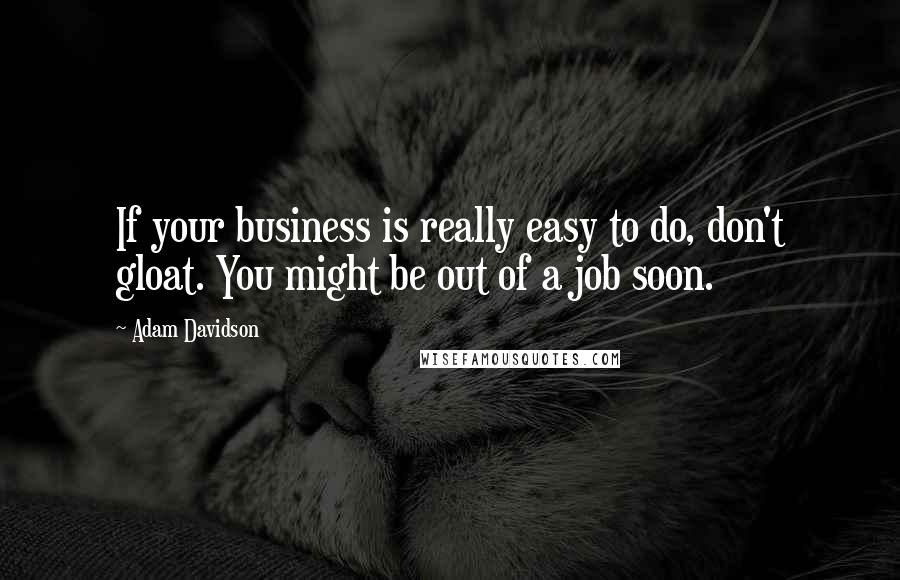 Adam Davidson quotes: If your business is really easy to do, don't gloat. You might be out of a job soon.