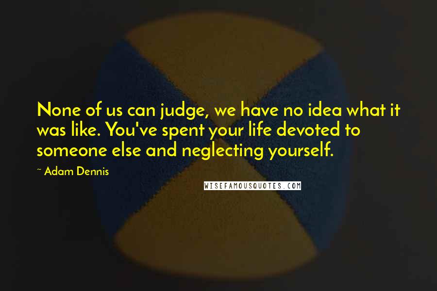 Adam Dennis quotes: None of us can judge, we have no idea what it was like. You've spent your life devoted to someone else and neglecting yourself.