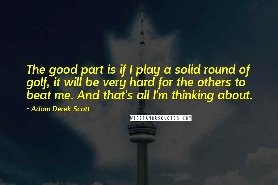 Adam Derek Scott quotes: The good part is if I play a solid round of golf, it will be very hard for the others to beat me. And that's all I'm thinking about.