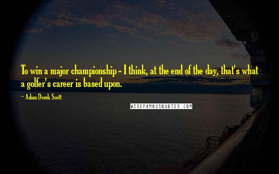 Adam Derek Scott quotes: To win a major championship - I think, at the end of the day, that's what a golfer's career is based upon.