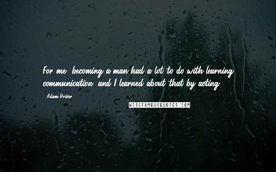 Adam Driver quotes: For me, becoming a man had a lot to do with learning communication, and I learned about that by acting.