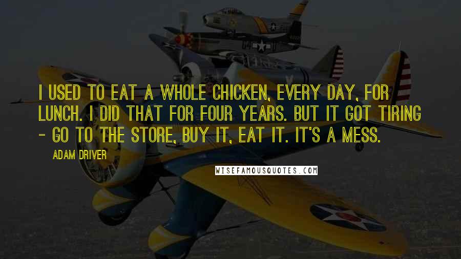 Adam Driver quotes: I used to eat a whole chicken, every day, for lunch. I did that for four years. But it got tiring - go to the store, buy it, eat it.