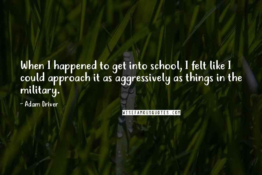 Adam Driver quotes: When I happened to get into school, I felt like I could approach it as aggressively as things in the military.