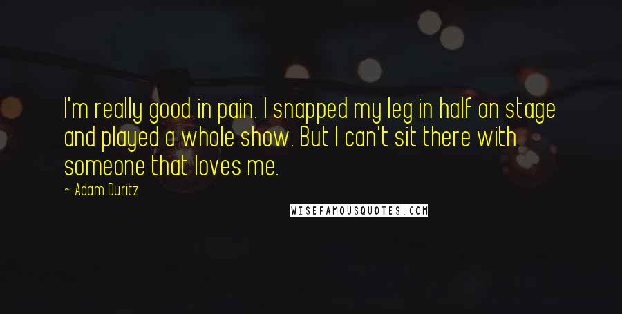 Adam Duritz quotes: I'm really good in pain. I snapped my leg in half on stage and played a whole show. But I can't sit there with someone that loves me. Adam Duritz quotes: I'm really good in pain. I snapped my leg in half on stage and played a whole show. But I can't sit there with someone that loves me.