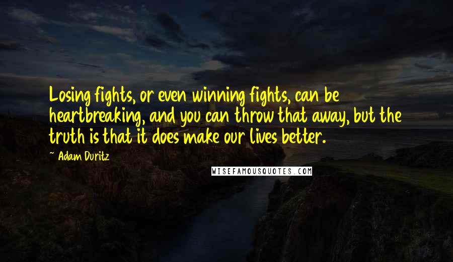 Adam Duritz quotes: Losing fights, or even winning fights, can be heartbreaking, and you can throw that away, but the truth is that it does make our lives better. Adam Duritz quotes: Losing fights, or even winning fights, can be heartbreaking, and you can throw that away, but the truth is that it does make our lives better.