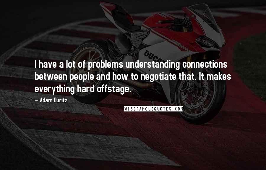 Adam Duritz quotes: I have a lot of problems understanding connections between people and how to negotiate that. It makes everything hard offstage. Adam Duritz quotes: I have a lot of problems understanding connections between people and how to negotiate that. It makes everything hard offstage.