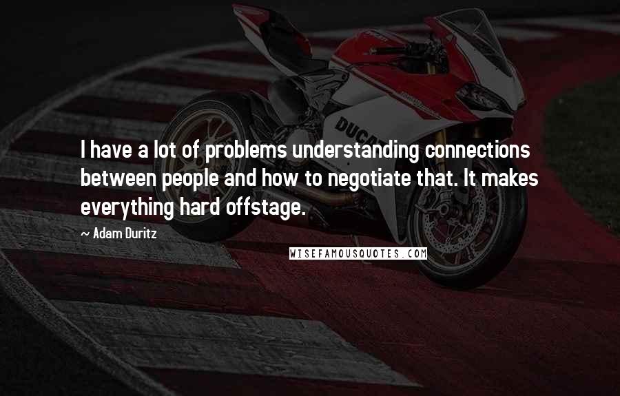 Adam Duritz quotes: I have a lot of problems understanding connections between people and how to negotiate that. It makes everything hard offstage.