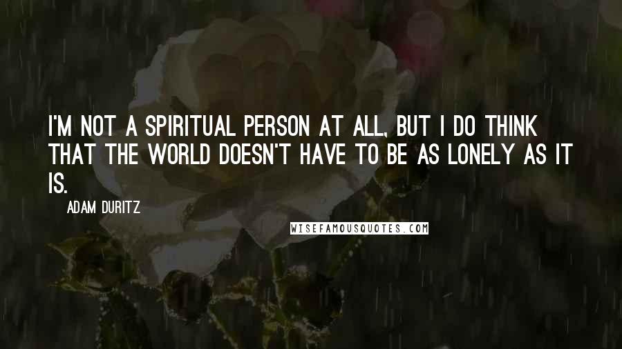 Adam Duritz quotes: I'm not a spiritual person at all, but I do think that the world doesn't have to be as lonely as it is.
