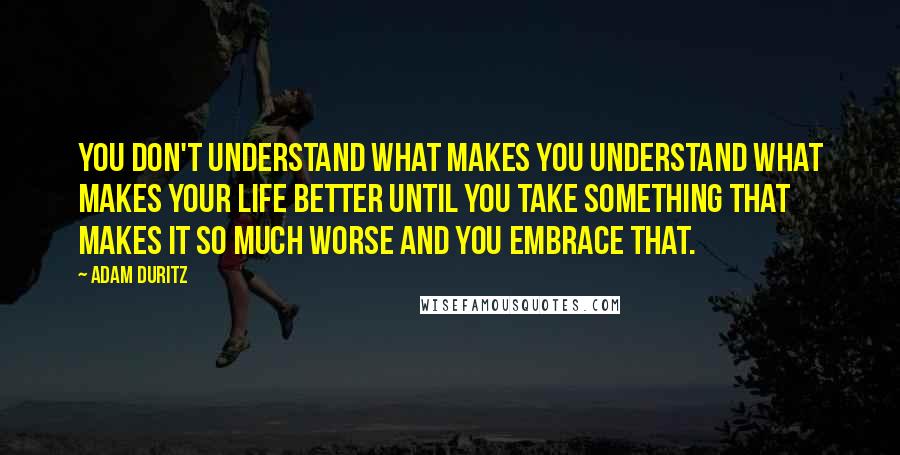 Adam Duritz quotes: You don't understand what makes you understand what makes your life better until you take something that makes it so much worse and you embrace that. Adam Duritz quotes: You don't understand what makes you understand what makes your life better until you take something that makes it so much worse and you embrace that.