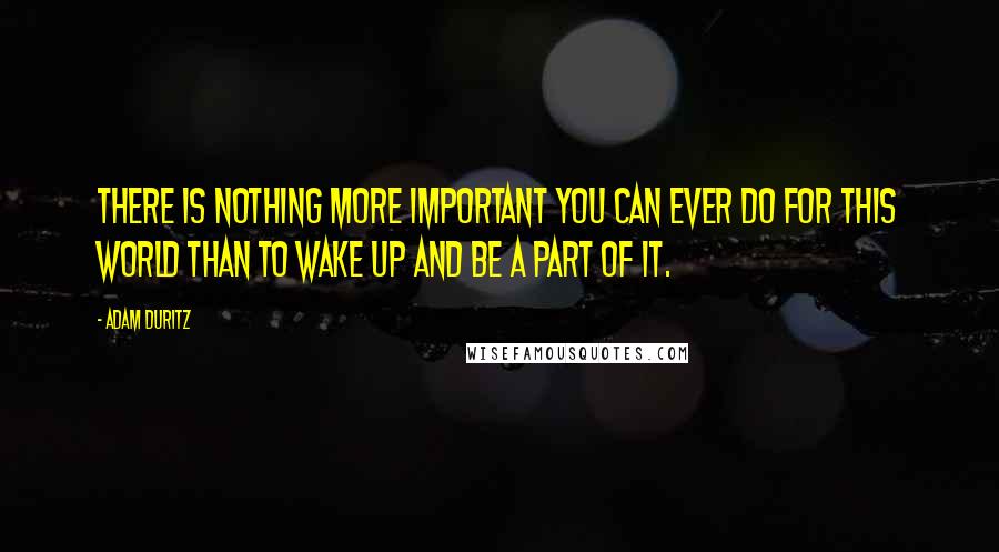 Adam Duritz quotes: There is nothing more important you can ever do for this world than to wake up and be a part of it.