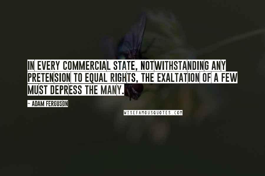 Adam Ferguson quotes: In every commercial state, notwithstanding any pretension to equal rights, the exaltation of a few must depress the many. Adam Ferguson quotes: In every commercial state, notwithstanding any pretension to equal rights, the exaltation of a few must depress the many.