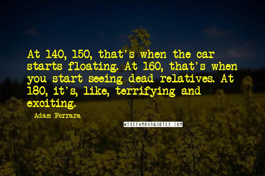 Adam Ferrara quotes: At 140, 150, that's when the car starts floating. At 160, that's when you start seeing dead relatives. At 180, it's, like, terrifying and exciting.