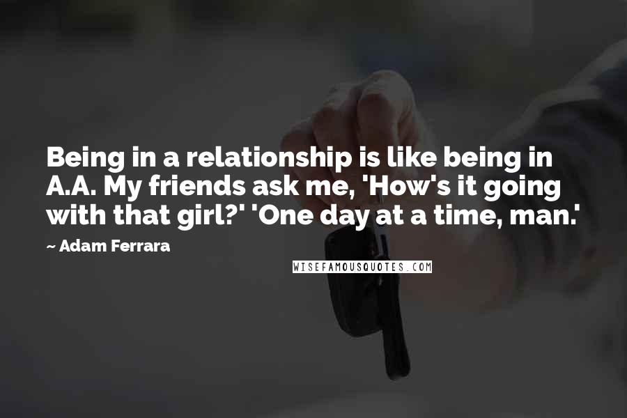 Adam Ferrara quotes: Being in a relationship is like being in A.A. My friends ask me, 'How's it going with that girl?' 'One day at a time, man.'