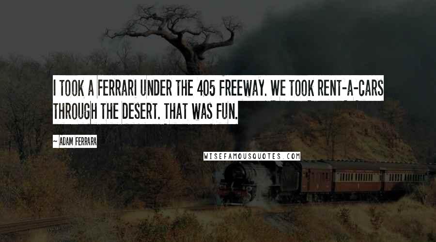 Adam Ferrara quotes: I took a Ferrari under the 405 freeway. We took rent-a-cars through the desert. That was fun.