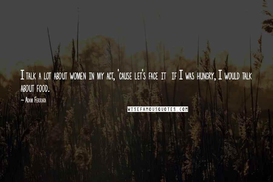 Adam Ferrara quotes: I talk a lot about women in my act, 'cause let's face it if I was hungry, I would talk about food.