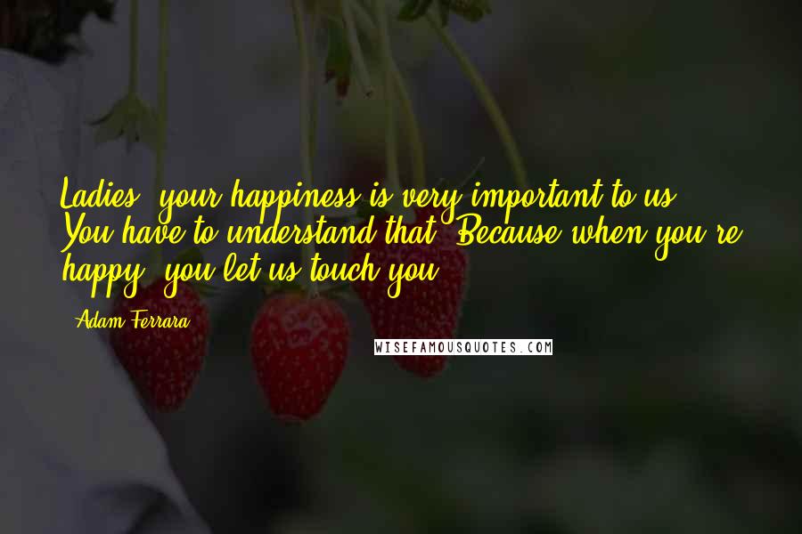 Adam Ferrara quotes: Ladies, your happiness is very important to us. You have to understand that. Because when you're happy, you let us touch you.