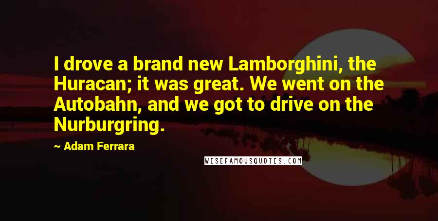 Adam Ferrara quotes: I drove a brand new Lamborghini, the Huracan; it was great. We went on the Autobahn, and we got to drive on the Nurburgring.
