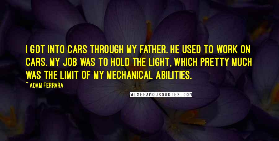 Adam Ferrara quotes: I got into cars through my father. He used to work on cars. My job was to hold the light, which pretty much was the limit of my mechanical abilities.