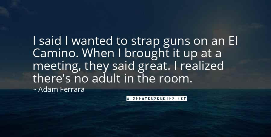 Adam Ferrara quotes: I said I wanted to strap guns on an El Camino. When I brought it up at a meeting, they said great. I realized there's no adult in the room.