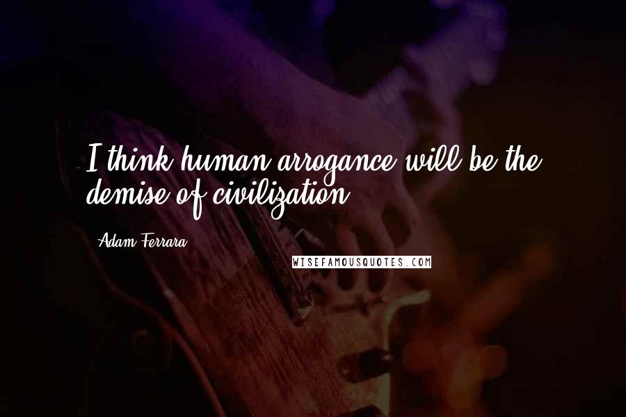Adam Ferrara quotes: I think human arrogance will be the demise of civilization.
