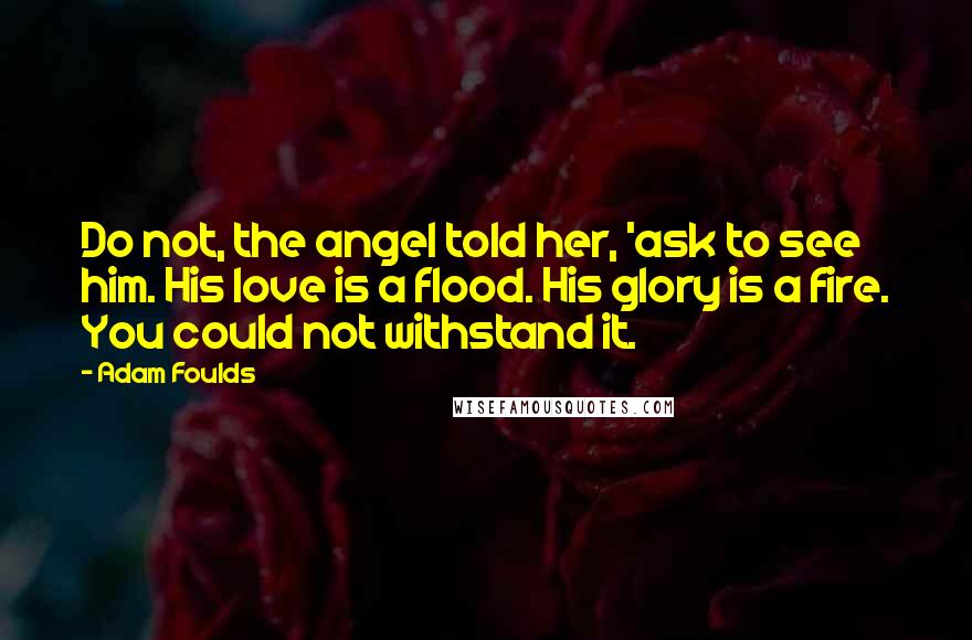 Adam Foulds quotes: Do not, the angel told her, 'ask to see him. His love is a flood. His glory is a fire. You could not withstand it.