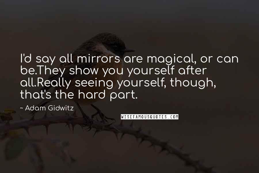 Adam Gidwitz quotes: I'd say all mirrors are magical, or can be.They show you yourself after all.Really seeing yourself, though, that's the hard part. Adam Gidwitz quotes: I'd say all mirrors are magical, or can be.They show you yourself after all.Really seeing yourself, though, that's the hard part.
