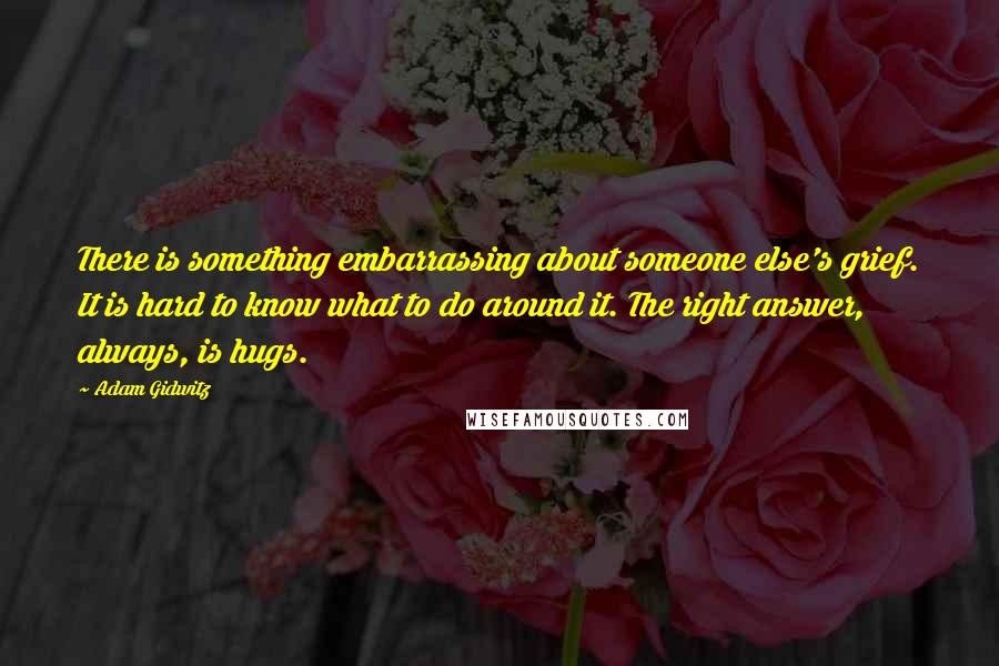 Adam Gidwitz quotes: There is something embarrassing about someone else's grief. It is hard to know what to do around it. The right answer, always, is hugs. Adam Gidwitz quotes: There is something embarrassing about someone else's grief. It is hard to know what to do around it. The right answer, always, is hugs.
