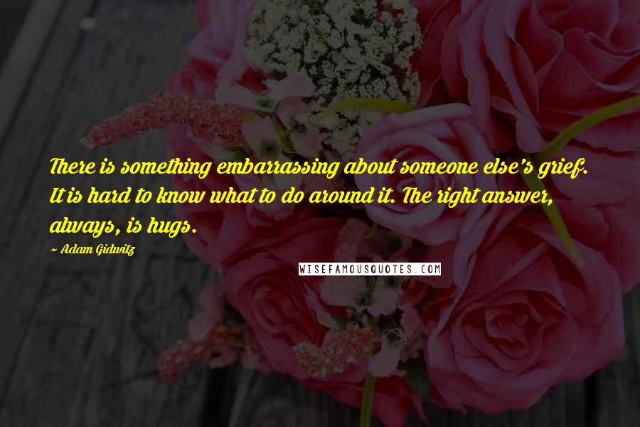 Adam Gidwitz quotes: There is something embarrassing about someone else's grief. It is hard to know what to do around it. The right answer, always, is hugs.