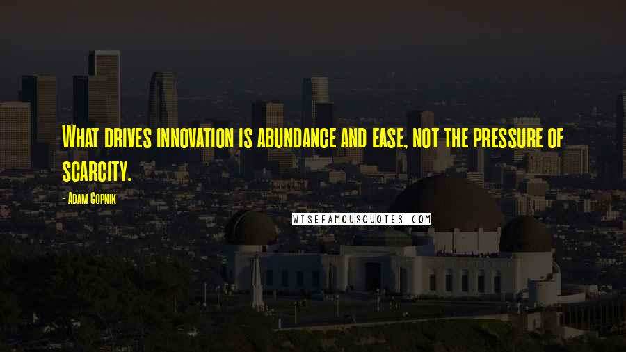 Adam Gopnik quotes: What drives innovation is abundance and ease, not the pressure of scarcity.