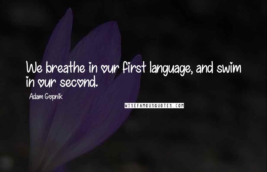 Adam Gopnik quotes: We breathe in our first language, and swim in our second.