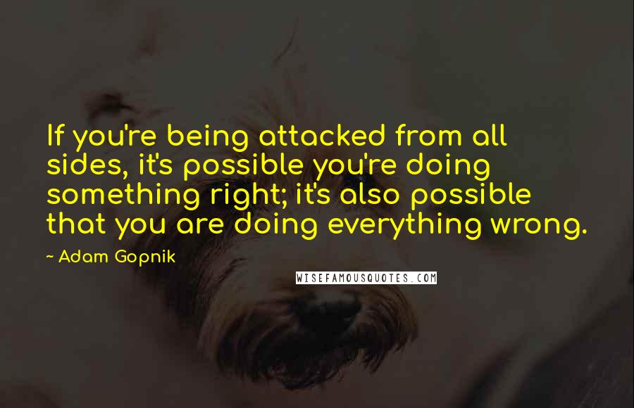 Adam Gopnik quotes: If you're being attacked from all sides, it's possible you're doing something right; it's also possible that you are doing everything wrong.