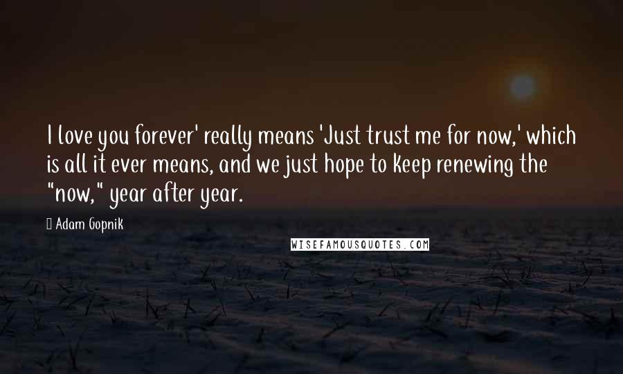 Adam Gopnik quotes: I love you forever' really means 'Just trust me for now,' which is all it ever means, and we just hope to keep renewing the "now," year after year.