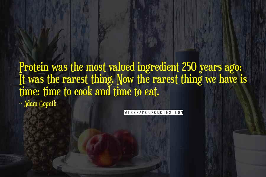 Adam Gopnik quotes: Protein was the most valued ingredient 250 years ago: It was the rarest thing. Now the rarest thing we have is time: time to cook and time to eat.