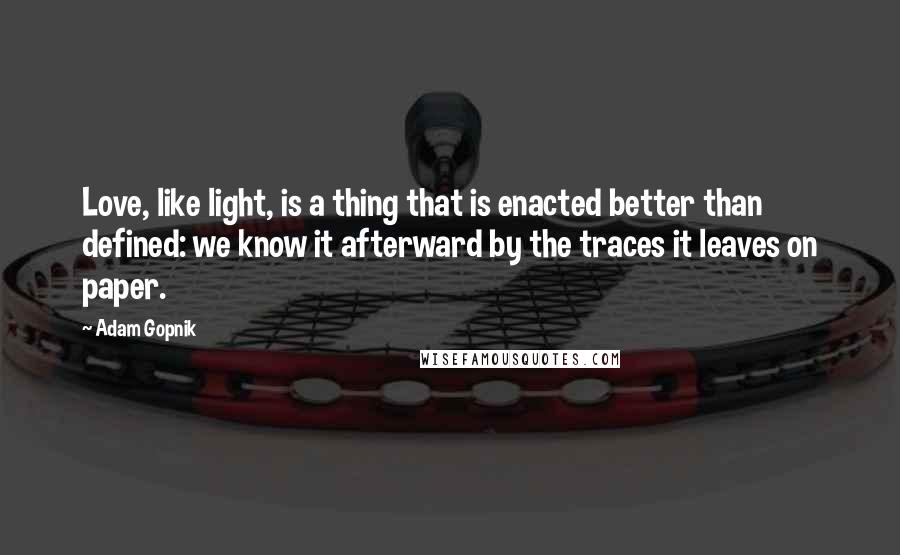 Adam Gopnik quotes: Love, like light, is a thing that is enacted better than defined: we know it afterward by the traces it leaves on paper.