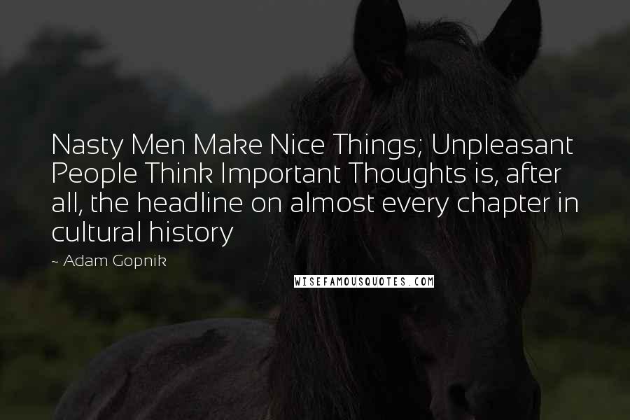 Adam Gopnik quotes: Nasty Men Make Nice Things; Unpleasant People Think Important Thoughts is, after all, the headline on almost every chapter in cultural history