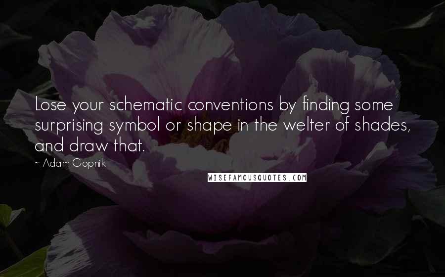 Adam Gopnik quotes: Lose your schematic conventions by finding some surprising symbol or shape in the welter of shades, and draw that.