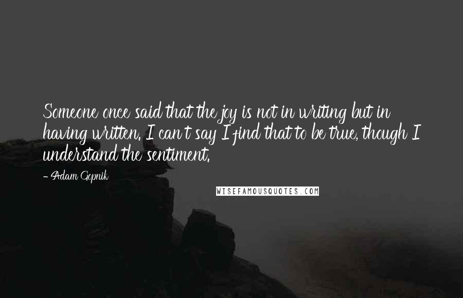 Adam Gopnik quotes: Someone once said that the joy is not in writing but in having written. I can't say I find that to be true, though I understand the sentiment.
