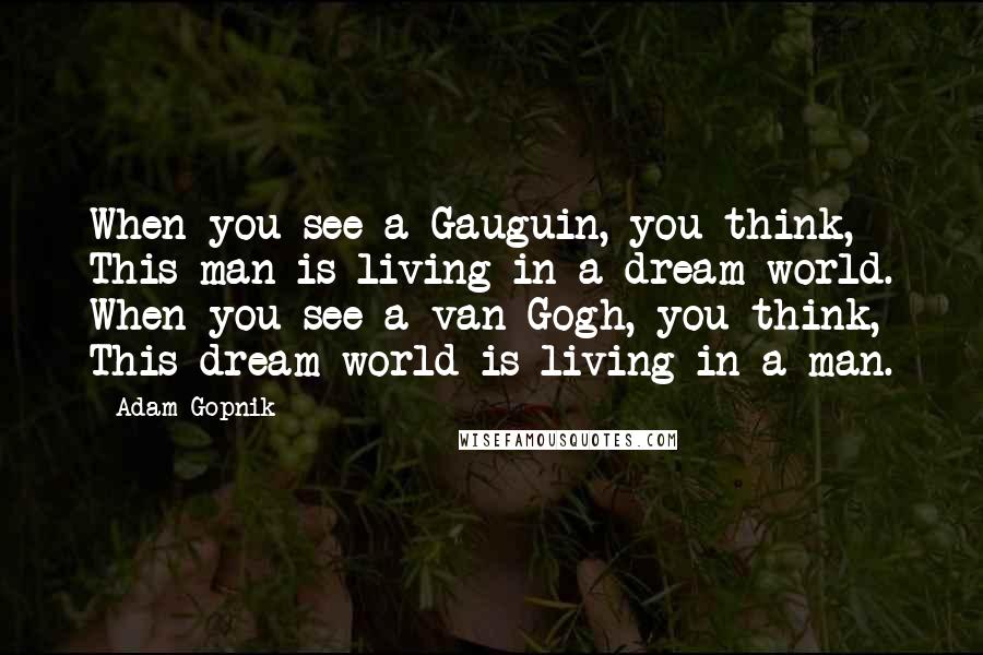 Adam Gopnik quotes: When you see a Gauguin, you think, This man is living in a dream world. When you see a van Gogh, you think, This dream world is living in a