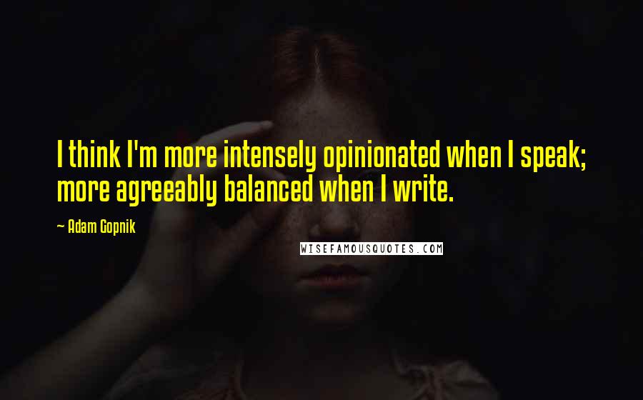 Adam Gopnik quotes: I think I'm more intensely opinionated when I speak; more agreeably balanced when I write.