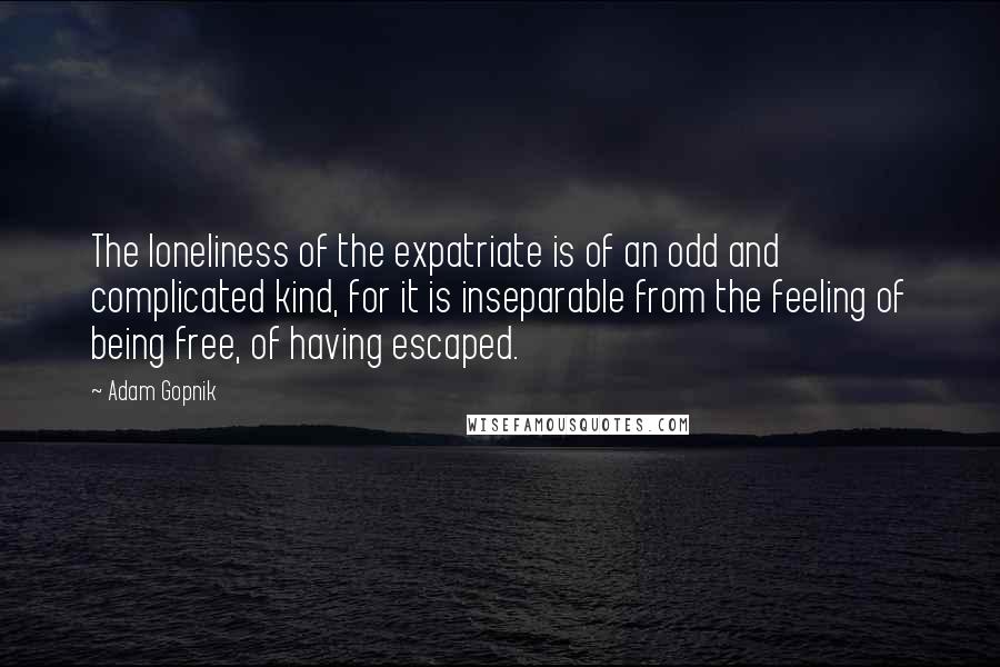 Adam Gopnik quotes: The loneliness of the expatriate is of an odd and complicated kind, for it is inseparable from the feeling of being free, of having escaped.