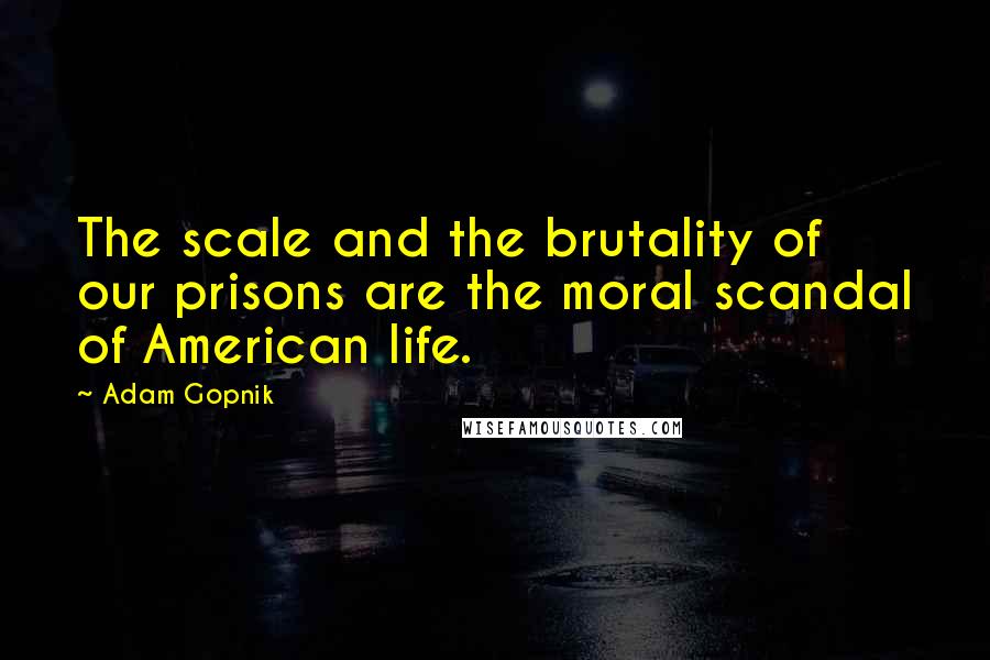 Adam Gopnik quotes: The scale and the brutality of our prisons are the moral scandal of American life.