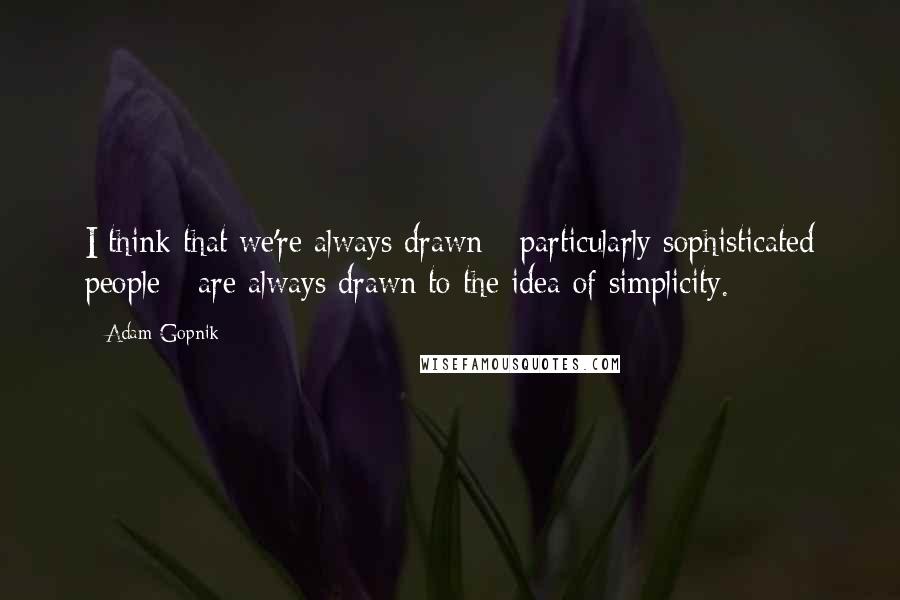 Adam Gopnik quotes: I think that we're always drawn - particularly sophisticated people - are always drawn to the idea of simplicity.